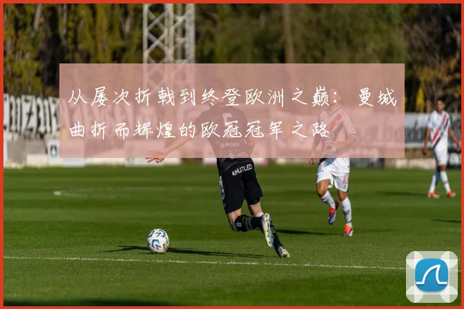 从屡次折戟到终登欧洲之巅：曼城曲折而辉煌的欧冠冠军之路