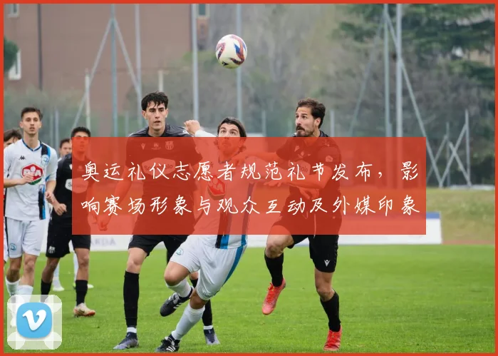 奥运礼仪志愿者规范礼节发布，影响赛场形象与观众互动及外媒印象