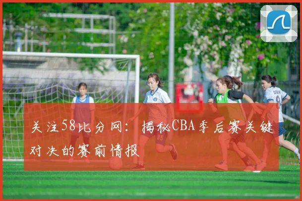 关注58比分网：揭秘CBA季后赛关键对决的赛前情报