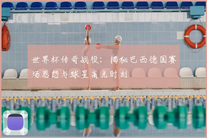 世界杯传奇战役：揭秘巴西德国赛场恩怨与球星高光时刻