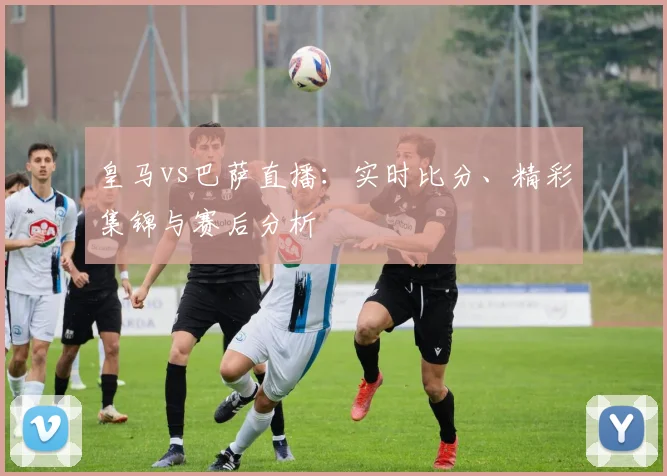 皇马vs巴萨直播：实时比分、精彩集锦与赛后分析