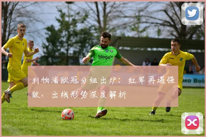 利物浦欧冠分组出炉：红军再遇强敌，出线形势深度解析