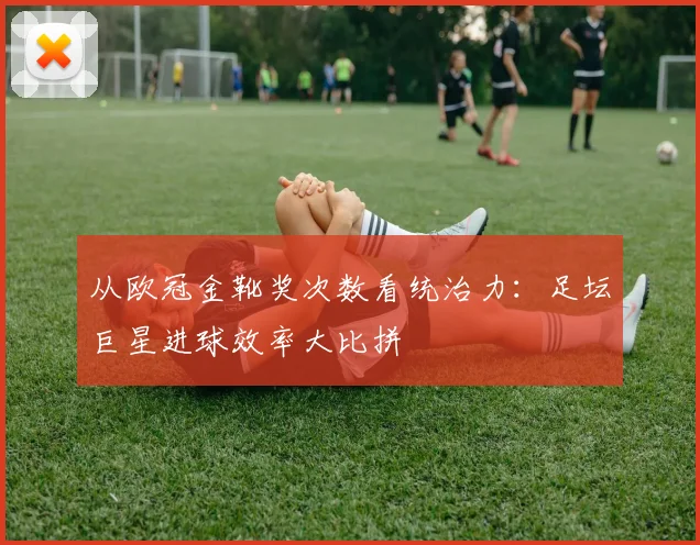 从欧冠金靴奖次数看统治力：足坛巨星进球效率大比拼