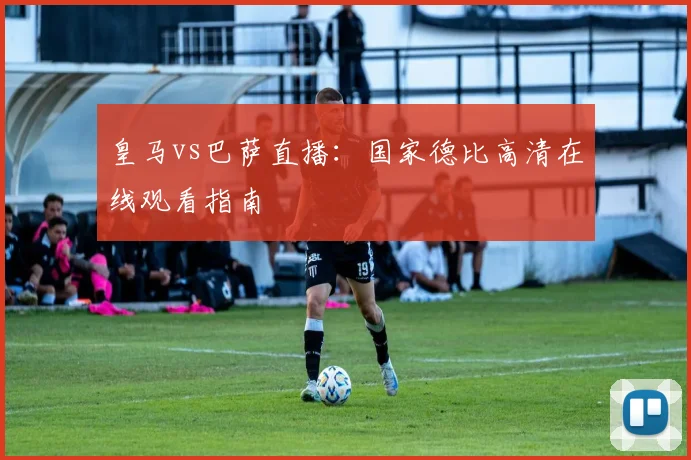 皇马vs巴萨直播：国家德比高清在线观看指南