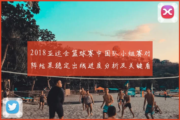 2018亚运会篮球赛中国队小组赛对阵结果稳定出线进度分析及关键看点