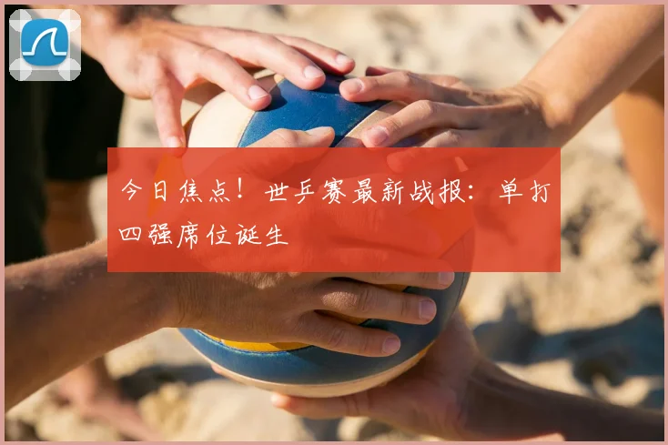今日焦点！世乒赛最新战报：单打四强席位诞生