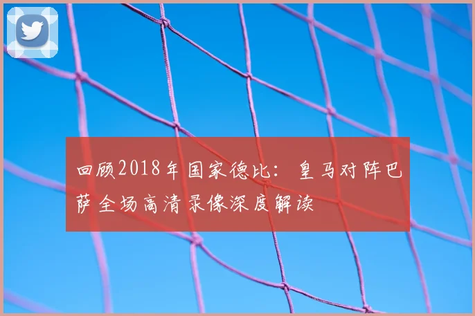 回顾2018年国家德比：皇马对阵巴萨全场高清录像深度解读