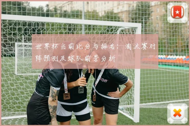 世界杯当前比分与排名：淘汰赛对阵预测及球队前景分析