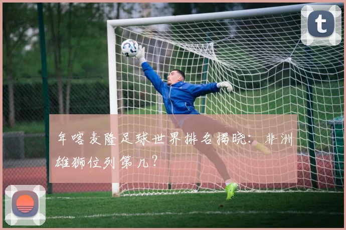 年喀麦隆足球世界排名揭晓:非洲雄狮位列第几?