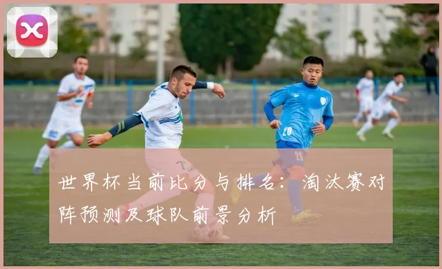 世界杯当前比分与排名：淘汰赛对阵预测及球队前景分析