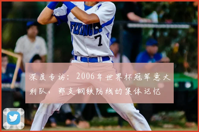深度专访：2006年世界杯冠军意大利队，那支钢铁防线的集体记忆