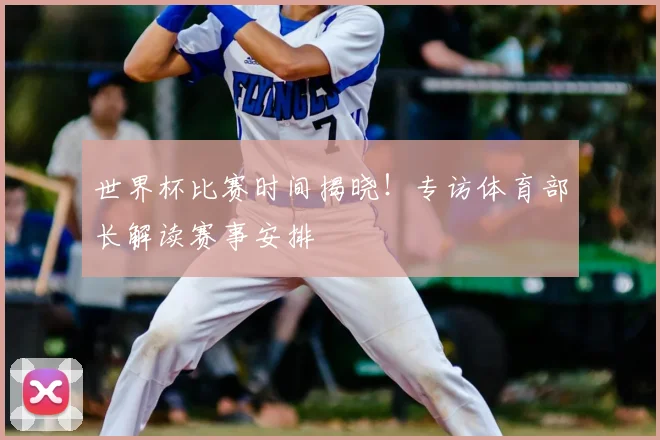世界杯比赛时间揭晓!专访体育部长解读赛事安排