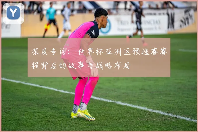 深度专访：世界杯亚洲区预选赛赛程背后的故事与战略布局