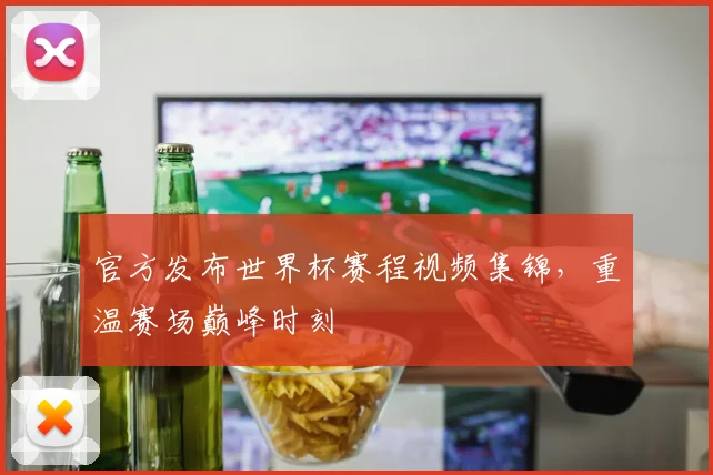 官方发布世界杯赛程视频集锦，重温赛场巅峰时刻