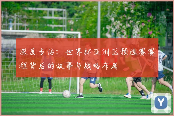 深度专访：世界杯亚洲区预选赛赛程背后的故事与战略布局