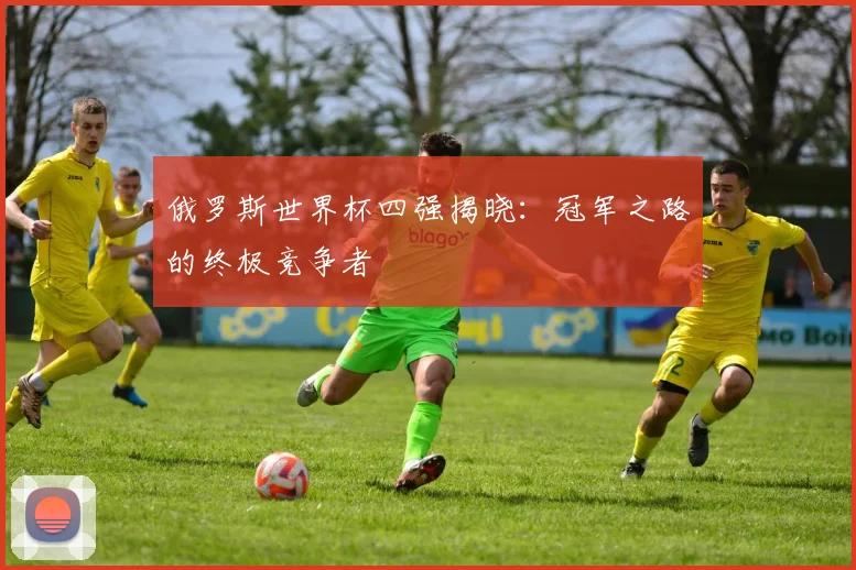 俄罗斯世界杯四强揭晓:冠军之路的终极竞争者