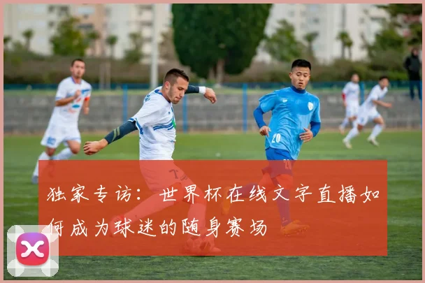独家专访：世界杯在线文字直播如何成为球迷的随身赛场