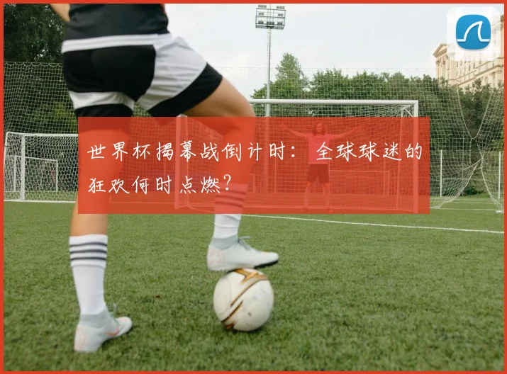 世界杯揭幕战倒计时:全球球迷的狂欢何时点燃?