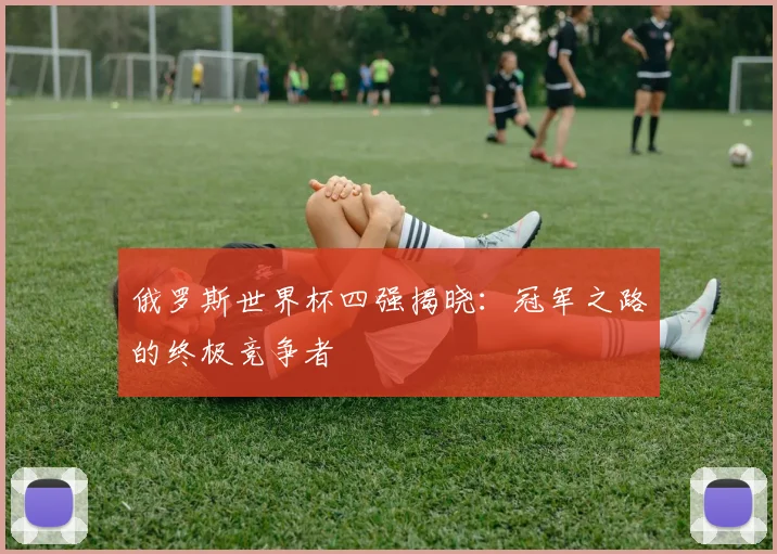 俄罗斯世界杯四强揭晓:冠军之路的终极竞争者