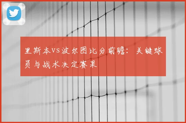 里斯本vs波尔图比分前瞻：关键球员与战术决定赛果
